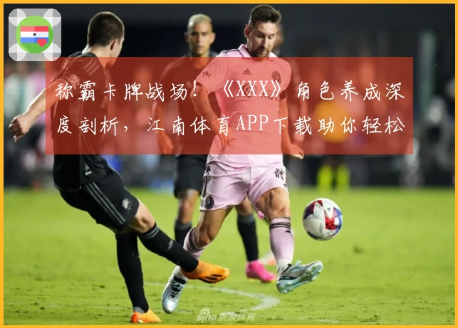 称霸卡牌战场！《XXX》角色养成深度剖析，江南体育APP下载助你轻松毕业