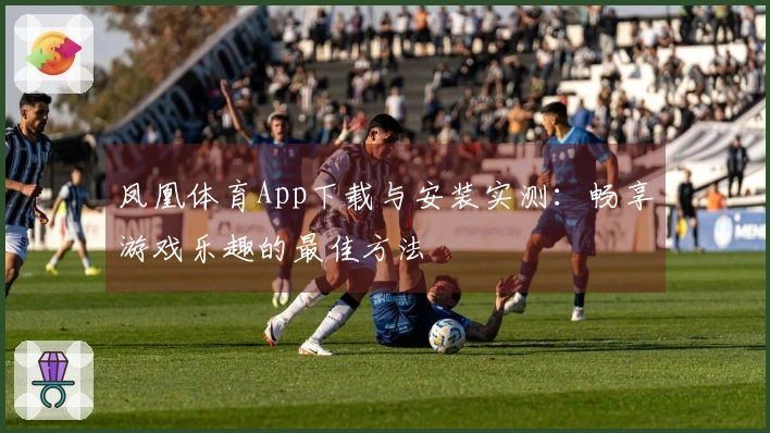 凤凰体育App下载与安装实测：畅享游戏乐趣的最佳方法