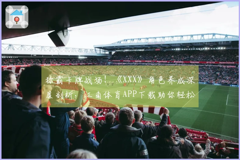 称霸卡牌战场！《XXX》角色养成深度剖析，江南体育APP下载助你轻松毕业