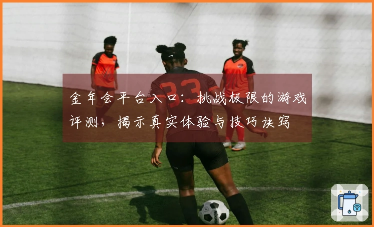 金年会平台入口：挑战极限的游戏评测，揭示真实体验与技巧诀窍