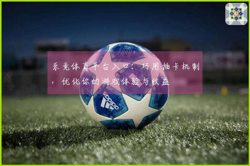 乐竞体育平台入口：巧用抽卡机制，优化你的游戏体验与收益